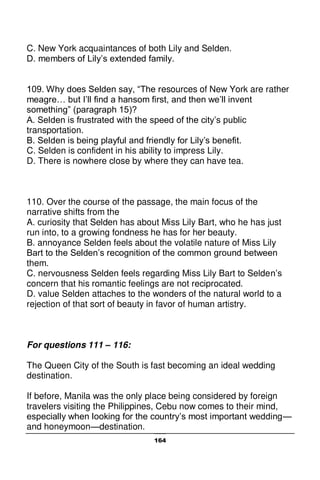 164
C. New York acquaintances of both Lily and Selden.
D. members of Lily’s extended family.
109. Why does Selden say, “The resources of New York are rather
meagre… but I’ll find a hansom first, and then we’ll invent
something” (paragraph 15)?
A. Selden is frustrated with the speed of the city’s public
transportation.
B. Selden is being playful and friendly for Lily’s benefit.
C. Selden is confident in his ability to impress Lily.
D. There is nowhere close by where they can have tea.
110. Over the course of the passage, the main focus of the
narrative shifts from the
A. curiosity that Selden has about Miss Lily Bart, who he has just
run into, to a growing fondness he has for her beauty.
B. annoyance Selden feels about the volatile nature of Miss Lily
Bart to the Selden’s recognition of the common ground between
them.
C. nervousness Selden feels regarding Miss Lily Bart to Selden’s
concern that his romantic feelings are not reciprocated.
D. value Selden attaches to the wonders of the natural world to a
rejection of that sort of beauty in favor of human artistry.
For questions 111 – 116:
The Queen City of the South is fast becoming an ideal wedding
destination.
If before, Manila was the only place being considered by foreign
travelers visiting the Philippines, Cebu now comes to their mind,
especially when looking for the country’s most important wedding—
and honeymoon—destination.
 