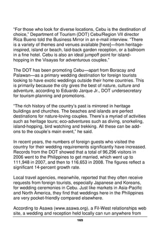 165
“For those who look for diverse locations, Cebu is the destination of
choice,” Department of Tourism (DOT) Cebu/Region VII director
Rica Bueno told the Business Mirror in an e-mail interview. “There
is a variety of themes and venues available [here]—from heritage-
inspired, island or beach, laid-back garden reception, or a ballroom
in a fine hotel. Cebu is also an ideal jumpoff point for island-
hopping in the Visayas for adventurous couples.”
The DOT has been promoting Cebu—apart from Boracay and
Palawan—as a primary wedding destination for foreign tourists
looking to have exotic weddings outside their home countries. This
is primarily because the city gives the best of nature, culture and
adventure, according to Eduardo Jarque Jr., DOT undersecretary
for tourism planning and promotions.
“The rich history of the country’s past is mirrored in heritage
buildings and churches. The beaches and islands are perfect
destinations for nature-loving couples. There’s a myriad of activities
such as heritage tours; eco-adventures such as diving, snorkeling,
island-hopping, bird watching and trekking. All these can be add-
ons to the couple’s main event,” he said.
In recent years, the numbers of foreign guests who visited the
country for their wedding requirements significantly have increased.
Records from the DOT showed that a total of 96,296 visitors in
2006 went to the Philippines to get married, which went up to
111,948 in 2007, and then to 116,653 in 2008. The figures reflect a
significant 14-percent growth rate.
Local travel agencies, meanwhile, reported that they often receive
requests from foreign tourists, especially Japanese and Koreans,
for wedding ceremonies in Cebu. Just like markets in Asia-Pacific
and North America, they find that weddings here in the Philippines
are very pocket-friendly compared elsewhere.
According to Asawa (www.asawa.org), a Fil-West relationships web
site, a wedding and reception held locally can run anywhere from
 