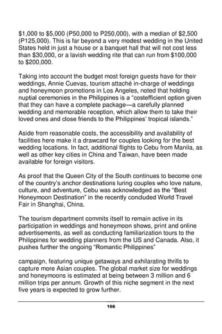 166
$1,000 to $5,000 (P50,000 to P250,000), with a median of $2,500
(P125,000). This is far beyond a very modest wedding in the United
States held in just a house or a banquet hall that will not cost less
than $30,000, or a lavish wedding rite that can run from $100,000
to $200,000.
Taking into account the budget most foreign guests have for their
weddings, Annie Cuevas, tourism attaché in-charge of weddings
and honeymoon promotions in Los Angeles, noted that holding
nuptial ceremonies in the Philippines is a “costefficient option given
that they can have a complete package—a carefully planned
wedding and memorable reception, which allow them to take their
loved ones and close friends to the Philippines’ tropical islands.”
Aside from reasonable costs, the accessibility and availability of
facilities here make it a drawcard for couples looking for the best
wedding locations. In fact, additional flights to Cebu from Manila, as
well as other key cities in China and Taiwan, have been made
available for foreign visitors.
As proof that the Queen City of the South continues to become one
of the country’s anchor destinations luring couples who love nature,
culture, and adventure, Cebu was acknowledged as the “Best
Honeymoon Destination” in the recently concluded World Travel
Fair in Shanghai, China.
The tourism department commits itself to remain active in its
participation in weddings and honeymoon shows, print and online
advertisements, as well as conducting familiarization tours to the
Philippines for wedding planners from the US and Canada. Also, it
pushes further the ongoing “Romantic Philippines”
campaign, featuring unique getaways and exhilarating thrills to
capture more Asian couples. The global market size for weddings
and honeymoons is estimated at being between 3 million and 6
million trips per annum. Growth of this niche segment in the next
five years is expected to grow further.
 