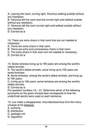 16
A. Leaving the room, turning right, Veronica walking outside without
any hesitation.
B. Veronica left the room and she turned right and walked outside
without any hesitation.
C. Veronica left the room turned right and walked outside without
any hesitation.
D. Correct as is
13. There are extra chairs in that room that are not needed or
necessary.
A. There are extra chairs in that room.
B. There are extra and unnecessary chairs in that room.
C. The extra chairs in that room are not needed or necessary.
D. Correct as is
14. Some tortoises living up to 100 years are among the world’s
oldest animals.
A. The world’s oldest animals, some living up to 100 years are
some tortoises.
B. Some tortoises, among the world’s oldest animals, are living up
to 100 years.
C. Living up to 100 years, some tortoises are among the world’s
oldest animals.
D. Correct as is
For question numbers 15 – 21: Determine which of the following
synonyms on the given choices best corresponds to how the
underlined word/s were used on each sentence.
15. Leo made a disappointed, misunderstood face from the many
creases at his disposal.
A. authority
B. distribution
C. garbage unit
D. regulation
 