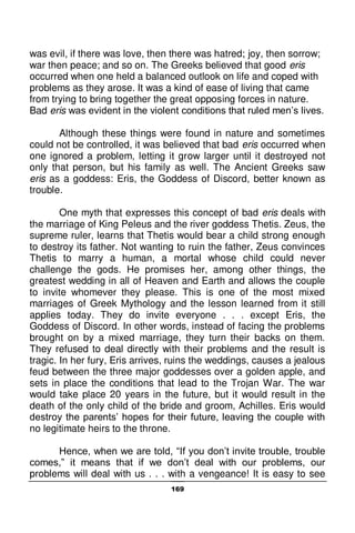 169
was evil, if there was love, then there was hatred; joy, then sorrow;
war then peace; and so on. The Greeks believed that good eris
occurred when one held a balanced outlook on life and coped with
problems as they arose. It was a kind of ease of living that came
from trying to bring together the great opposing forces in nature.
Bad eris was evident in the violent conditions that ruled men’s lives.
Although these things were found in nature and sometimes
could not be controlled, it was believed that bad eris occurred when
one ignored a problem, letting it grow larger until it destroyed not
only that person, but his family as well. The Ancient Greeks saw
eris as a goddess: Eris, the Goddess of Discord, better known as
trouble.
One myth that expresses this concept of bad eris deals with
the marriage of King Peleus and the river goddess Thetis. Zeus, the
supreme ruler, learns that Thetis would bear a child strong enough
to destroy its father. Not wanting to ruin the father, Zeus convinces
Thetis to marry a human, a mortal whose child could never
challenge the gods. He promises her, among other things, the
greatest wedding in all of Heaven and Earth and allows the couple
to invite whomever they please. This is one of the most mixed
marriages of Greek Mythology and the lesson learned from it still
applies today. They do invite everyone . . . except Eris, the
Goddess of Discord. In other words, instead of facing the problems
brought on by a mixed marriage, they turn their backs on them.
They refused to deal directly with their problems and the result is
tragic. In her fury, Eris arrives, ruins the weddings, causes a jealous
feud between the three major goddesses over a golden apple, and
sets in place the conditions that lead to the Trojan War. The war
would take place 20 years in the future, but it would result in the
death of the only child of the bride and groom, Achilles. Eris would
destroy the parents’ hopes for their future, leaving the couple with
no legitimate heirs to the throne.
Hence, when we are told, “If you don’t invite trouble, trouble
comes,” it means that if we don’t deal with our problems, our
problems will deal with us . . . with a vengeance! It is easy to see
 