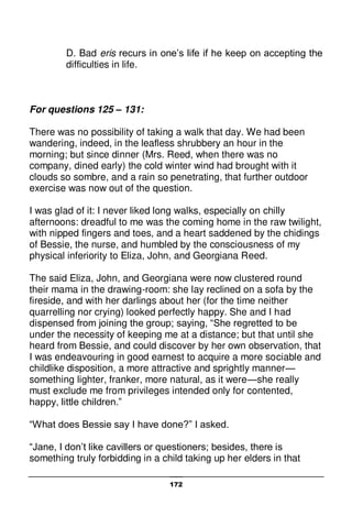 172
D. Bad eris recurs in one’s life if he keep on accepting the
difficulties in life.
For questions 125 – 131:
There was no possibility of taking a walk that day. We had been
wandering, indeed, in the leafless shrubbery an hour in the
morning; but since dinner (Mrs. Reed, when there was no
company, dined early) the cold winter wind had brought with it
clouds so sombre, and a rain so penetrating, that further outdoor
exercise was now out of the question.
I was glad of it: I never liked long walks, especially on chilly
afternoons: dreadful to me was the coming home in the raw twilight,
with nipped fingers and toes, and a heart saddened by the chidings
of Bessie, the nurse, and humbled by the consciousness of my
physical inferiority to Eliza, John, and Georgiana Reed.
The said Eliza, John, and Georgiana were now clustered round
their mama in the drawing-room: she lay reclined on a sofa by the
fireside, and with her darlings about her (for the time neither
quarrelling nor crying) looked perfectly happy. She and I had
dispensed from joining the group; saying, “She regretted to be
under the necessity of keeping me at a distance; but that until she
heard from Bessie, and could discover by her own observation, that
I was endeavouring in good earnest to acquire a more sociable and
childlike disposition, a more attractive and sprightly manner—
something lighter, franker, more natural, as it were—she really
must exclude me from privileges intended only for contented,
happy, little children.”
“What does Bessie say I have done?” I asked.
“Jane, I don’t like cavillers or questioners; besides, there is
something truly forbidding in a child taking up her elders in that
 