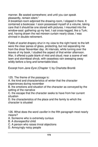 173
manner. Be seated somewhere; and until you can speak
pleasantly, remain silent.”
A breakfast-room adjoined the drawing-room, I slipped in there. It
contained a bookcase: I soon possessed myself of a volume, taking
care that it should be one stored with pictures. I mounted into the
window-seat: gathering up my feet, I sat cross-legged, like a Turk;
and, having drawn the red moreen curtain nearly close, I was
shrined in double retirement.
Folds of scarlet drapery shut in my view to the right hand; to the left
were the clear panes of glass, protecting, but not separating me
from the drear November day. At intervals, while turning over the
leaves of my book, I studied the aspect of that winter afternoon.
Afar, it offered a pale blank of mist and cloud; near a scene of wet
lawn and stormbeat shrub, with ceaseless rain sweeping away
wildly before a long and lamentable blast.
Excerpt from Jane Eyre (Chapter 1) by Charlotte Brontë
125. The theme of the passage is:
A. the kind and characteristics of winter that the character
experiences during november
B. the emotions and situation of the character as conveyed by the
setting of the narrative
C. the escape that the character seeks to have from her current
situation
D. the characteristics of the place and the family to which the
character is situated
126. What does the word caviller in the fifth paragraph most nearly
means?
A. Someone who is extremely curious
B. A disrespectful child
C. A person who raises trivial objections
D. Annoyingly noisy people
 