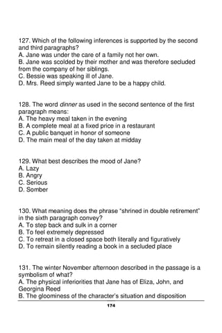 174
127. Which of the following inferences is supported by the second
and third paragraphs?
A. Jane was under the care of a family not her own.
B. Jane was scolded by their mother and was therefore secluded
from the company of her siblings.
C. Bessie was speaking ill of Jane.
D. Mrs. Reed simply wanted Jane to be a happy child.
128. The word dinner as used in the second sentence of the first
paragraph means:
A. The heavy meal taken in the evening
B. A complete meal at a fixed price in a restaurant
C. A public banquet in honor of someone
D. The main meal of the day taken at midday
129. What best describes the mood of Jane?
A. Lazy
B. Angry
C. Serious
D. Somber
130. What meaning does the phrase “shrined in double retirement”
in the sixth paragraph convey?
A. To step back and sulk in a corner
B. To feel extremely depressed
C. To retreat in a closed space both literally and figuratively
D. To remain silently reading a book in a secluded place
131. The winter November afternoon described in the passage is a
symbolism of what?
A. The physical inferiorities that Jane has of Eliza, John, and
Georgina Reed
B. The gloominess of the character’s situation and disposition
 