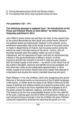 175
C. The burdensome place which the Reeds inhabit
D. The desires that Jane most earnestly seeks to have
For questions 132 – 141:
The following passage is adapted from, “An Introduction to the
Prose and Poetical Works of John Milton” by Hiram Corson.
Originally published in 2014.
John Milton’s prose works are perhaps not read, at the present day,
to the extent demanded by their great and varied merits. Some of
his poetical works are extensively “studied” in the schools, and a
somewhat reasonable stab at the study of some of his prose works
is made in departments of rhetoric, but his prose works cannot be
said to be read in the best sense of the word,—that is, with all
faculties focused upon the subject-matter as one of major
importance, with an openness of heart, and with an accompanying
interest in the general loftiness of Milton’s diction. In short,
everyone should train himself or herself to read any great author
with the fullest loyalty to the author — by which is not meant that all
the author’s thoughts, opinions and beliefs are to be accepted, but
that what they really are be adequately apprehended. In other
words, loyalty to an author means that every reader fully attempt to
understand and receive the work’s intended meaning and spirit.
Mark Pattison, in his Life of Milton, while fully recognizing the grand
features of the prose works as monuments of the English language,
undervalues, or rather does not value at all, Milton’s services to the
cause of political and religious liberty as a polemic prose writer, and
considers it a thing to be much regretted that he engaged at all in
the great contest for political, religious, and other forms of liberty.
This seems to be the one unacceptable feature of his very able life
of the poet. Looking upon the life of Milton the politician merely as a
sad and ignominious interlude in the life of Milton the poet, Pattison
cannot be expected to entertain the idea that the poem is in any
 