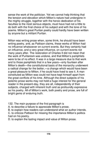 176
sense the work of the politician. Yet we cannot help thinking that
the tension and elevation which Milton’s nature had undergone in
the mighty struggle, together with the heroic dedication of his
faculties to the most serious objects, must have had not a little to
do both with the final choice of his subject and with the tone of his
poems. Milton’s great Puritan poetry could hardly have been written
by anyone but a militant Puritan.
Milton was writing prose when, some think, he should have been
writing poetry, and, as Pattison claims, these works of Milton had
no influence whatsoever on current events. But they certainly had
an influence, and a very great influence, on current events not
many years after. The restoration of Charles II did not mean that
the work of Puritanism was undone, and that Milton’s pamphlets
were to be of no effect. It was in a large measure due to that work
and to those pamphlets that in a few years—only fourteen after
Milton’s death—the constitutional basis of the monarchy underwent
a radical change for the better,—a change which would have been
a great pleasure to Milton, if he could have lived to see it. A man
constituted as Milton was could not have kept himself apart from
the great conflicts of his time. Although the direct subjects of his
polemic prose works may not hold a huge interest for the general
reader in the present-day, they are all, independently of their
subjects, charged with inherent truth and as profoundly expressive
as his poetry. All of Milton’s work, both poetry and prose, are full of
bright gems of enduring truth.
132. The main purpose of the first paragraph is
A. to describe a failure to appreciate Milton’s prose.
B. to explain how readers can understand what an author intends.
C. to criticize Pattison for missing the importance Milton’s politics
had on his poetry.
D. to explain the lasting impact and value of Milton prose.
 