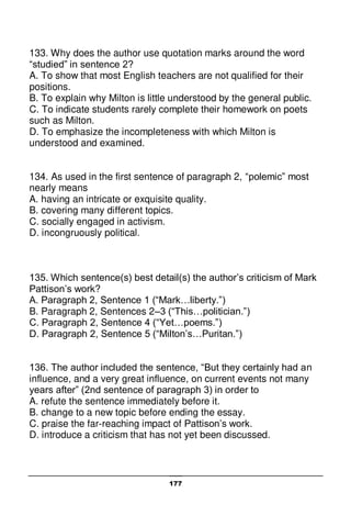 177
133. Why does the author use quotation marks around the word
“studied” in sentence 2?
A. To show that most English teachers are not qualified for their
positions.
B. To explain why Milton is little understood by the general public.
C. To indicate students rarely complete their homework on poets
such as Milton.
D. To emphasize the incompleteness with which Milton is
understood and examined.
134. As used in the first sentence of paragraph 2, “polemic” most
nearly means
A. having an intricate or exquisite quality.
B. covering many different topics.
C. socially engaged in activism.
D. incongruously political.
135. Which sentence(s) best detail(s) the author’s criticism of Mark
Pattison’s work?
A. Paragraph 2, Sentence 1 (“Mark…liberty.”)
B. Paragraph 2, Sentences 2–3 (“This…politician.”)
C. Paragraph 2, Sentence 4 (“Yet…poems.”)
D. Paragraph 2, Sentence 5 (“Milton’s…Puritan.”)
136. The author included the sentence, “But they certainly had an
influence, and a very great influence, on current events not many
years after” (2nd sentence of paragraph 3) in order to
A. refute the sentence immediately before it.
B. change to a new topic before ending the essay.
C. praise the far-reaching impact of Pattison’s work.
D. introduce a criticism that has not yet been discussed.
 