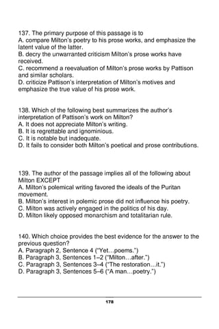 178
137. The primary purpose of this passage is to
A. compare Milton’s poetry to his prose works, and emphasize the
latent value of the latter.
B. decry the unwarranted criticism Milton’s prose works have
received.
C. recommend a reevaluation of Milton’s prose works by Pattison
and similar scholars.
D. criticize Pattison’s interpretation of Milton’s motives and
emphasize the true value of his prose work.
138. Which of the following best summarizes the author’s
interpretation of Pattison’s work on Milton?
A. It does not appreciate Milton’s writing.
B. It is regrettable and ignominious.
C. It is notable but inadequate.
D. It fails to consider both Milton’s poetical and prose contributions.
139. The author of the passage implies all of the following about
Milton EXCEPT
A. Milton’s polemical writing favored the ideals of the Puritan
movement.
B. Milton’s interest in polemic prose did not influence his poetry.
C. Milton was actively engaged in the politics of his day.
D. Milton likely opposed monarchism and totalitarian rule.
140. Which choice provides the best evidence for the answer to the
previous question?
A. Paragraph 2, Sentence 4 (“Yet…poems.”)
B. Paragraph 3, Sentences 1–2 (“Milton…after.”)
C. Paragraph 3, Sentences 3–4 (“The restoration…it.”)
D. Paragraph 3, Sentences 5–6 (“A man…poetry.”)
 