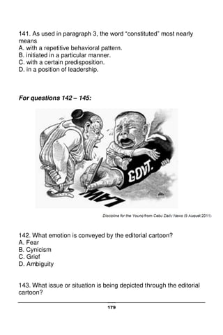 179
141. As used in paragraph 3, the word “constituted” most nearly
means
A. with a repetitive behavioral pattern.
B. initiated in a particular manner.
C. with a certain predisposition.
D. in a position of leadership.
For questions 142 – 145:
142. What emotion is conveyed by the editorial cartoon?
A. Fear
B. Cynicism
C. Grief
D. Ambiguity
143. What issue or situation is being depicted through the editorial
cartoon?
 