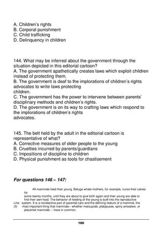 180
A. Children’s rights
B. Corporal punishment
C. Child trafficking
D. Delinquency in children
144. What may be inferred about the government through the
situation depicted in this editorial cartoon?
A. The government apathetically creates laws which exploit children
instead of protecting them.
B. The government is deaf to the implorations of children’s rights
advocates to write laws protecting
children.
C. The government has the power to intervene between parents’
disciplinary methods and children’s rights.
D. The government is on its way to crafting laws which respond to
the implorations of children’s rights
advocates.
145. The belt held by the adult in the editorial cartoon is
representative of what?
A. Corrective measures of older people to the young
B. Cruelties incurred by parents/guardians
C. Impositions of discipline to children
D. Physical punishment as tools for chastisement
For questions 146 – 147:
All mammals feed their young. Beluga whale mothers, for example, nurse their calves
for
some twenty months, until they are about to give birth again and their young are able to
find their own food. The behavior of feeding of the young is built into the reproductive
Line system. It is a nonelective part of parental care and the defining feature of a mammal, the
(5) most important thing that mammals-- whether marsupials, platypuses, spiny anteaters, or
placental mammals -- have in common.
 