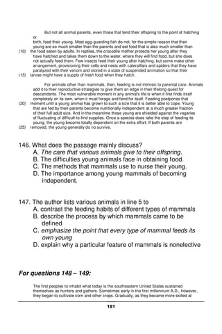 181
But not all animal parents, even those that tend their offspring to the point of hatching
or
birth, feed their young. Most egg-guarding fish do not, for the simple reason that their
young are so much smaller than the parents and eat food that is also much smaller than
(10) the food eaten by adults. In reptiles, the crocodile mother protects her young after they
have hatched and takes them down to the water, where they will find food, but she does
not actually feed them. Few insects feed their young after hatching, but some make other
arrangement, provisioning their cells and nests with caterpillars and spiders that they have
paralyzed with their venom and stored in a state of suspended animation so that their
(15) larvae might have a supply of fresh food when they hatch.
For animals other than mammals, then, feeding is not intrinsic to parental care. Animals
add it to their reproductive strategies to give them an edge in their lifelong quest for
descendants. The most vulnerable moment in any animal's life is when it first finds itself
completely on its own, when it must forage and fend for itself. Feeding postpones that
(20) moment until a young animal has grown to such a size that it is better able to cope. Young
that are fed by their parents become nutritionally independent at a much greater fraction
of their full adult size. And in the meantime those young are shielded against the vagaries
of fluctuating of difficult-to-find supplies. Once a species does take the step of feeding its
young, the young become totally dependent on the extra effort. If both parents are
(25) removed, the young generally do no survive.
146. What does the passage mainly discuss?
A. The care that various animals give to their offspring.
B. The difficulties young animals face in obtaining food.
C. The methods that mammals use to nurse their young.
D. The importance among young mammals of becoming
independent.
147. The author lists various animals in line 5 to
A. contrast the feeding habits of different types of mammals
B. describe the process by which mammals came to be
defined
C. emphasize the point that every type of mammal feeds its
own young
D. explain why a particular feature of mammals is nonelective
For questions 148 – 149:
The first peoples to inhabit what today is the southeastern United States sustained
themselves as hunters and gathers. Sometimes early in the first millennium A.D., however,
they began to cultivate corn and other crops. Gradually, as they became more skilled at
 