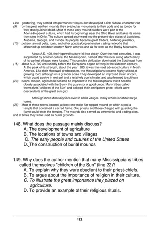 182
Line gardening, they settled into permanent villages and developed a rich culture, characterized
(5) by the great earthen mounds they erected as monuments to their gods and as tombs for
their distinguished dead. Most of these early mound builders were part of the
Adena-Hopewell culture, which had its beginnings near the Ohio River and takes its name
from sites in Ohio. The culture spread southward into the present-day states of Louisiana,
Alabama, Georgia, and Florida. Its peoples became great traders, bartering jewellery,
(10) pottery, animal pelts, tools, and other goods along extensive trading networks that
stretched up and down eastern North America and as far west as the Rocky Mountains.
About A.D. 400, the Hopewell culture fell into decay. Over the next centuries, it was
supplanted by another culture, the Mississippian, named after the river along which many
of its earliest villages were located. This complex civilization dominated the Southeast from
(15) about A.D. 700 until shortly before the Europeans began arriving in the sixteenth century.
At the peak of its strength, about the year 1200, it was the most advanced culture in North
America. Like their Hopewell predecessors, the Mississippians became highly skilled at
growing food, although on a grander scale. They developed an improved strain of corn,
which could survive in wet soil and a relatively cool climate, and also learned to cultivate
(20) beans. Indeed, agriculture became so important to the Mississippians that it became
closely associated with the Sun – the guarantor of good crops. Many tribes called
themselves "children of the Sun" and believed their omnipotent priest-chiefs were
descendants of the great sun god.
Although most Mississippians lived in small villages, many others inhabited large
towns.
(25) Most of these towns boasted at least one major flat-topped mound on which stood a
temple that contained a sacred flame. Only priests and those charged with guarding the
flame could enter the temples. The mounds also served as ceremonial and trading sites,
and at times they were used as burial grounds.
148. What does the passage mainly discuss?
A. The development of agriculture
B. The locations of towns and villages
C. The early people and cultures of the United States
D. The construction of burial mounds
149. Why does the author mention that many Mississippians tribes
called themselves "children of the Sun" (line 22)?
A. To explain why they were obedient to their priest-chiefs.
B. To argue about the importance of religion in their culture.
C. To illustrate the great importance they placed on
agriculture.
D. To provide an example of their religious rituals.
 