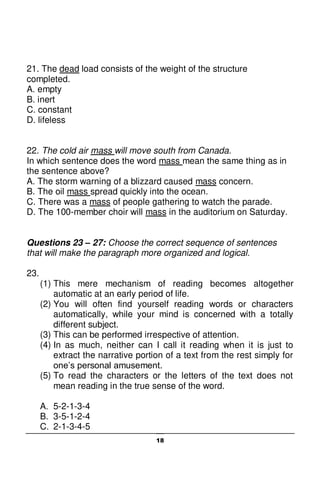 18
21. The dead load consists of the weight of the structure
completed.
A. empty
B. inert
C. constant
D. lifeless
22. The cold air mass will move south from Canada.
In which sentence does the word mass mean the same thing as in
the sentence above?
A. The storm warning of a blizzard caused mass concern.
B. The oil mass spread quickly into the ocean.
C. There was a mass of people gathering to watch the parade.
D. The 100-member choir will mass in the auditorium on Saturday.
Questions 23 – 27: Choose the correct sequence of sentences
that will make the paragraph more organized and logical.
23.
(1) This mere mechanism of reading becomes altogether
automatic at an early period of life.
(2) You will often find yourself reading words or characters
automatically, while your mind is concerned with a totally
different subject.
(3) This can be performed irrespective of attention.
(4) In as much, neither can I call it reading when it is just to
extract the narrative portion of a text from the rest simply for
one’s personal amusement.
(5) To read the characters or the letters of the text does not
mean reading in the true sense of the word.
A. 5-2-1-3-4
B. 3-5-1-2-4
C. 2-1-3-4-5
 
