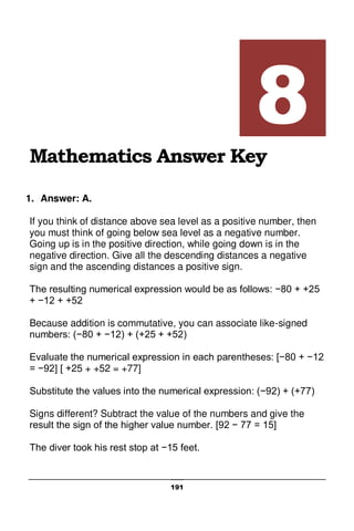 191
Mathematics Answer Key
1. Answer: A.
If you think of distance above sea level as a positive number, then
you must think of going below sea level as a negative number.
Going up is in the positive direction, while going down is in the
negative direction. Give all the descending distances a negative
sign and the ascending distances a positive sign.
The resulting numerical expression would be as follows: −80 + +25
+ −12 + +52
Because addition is commutative, you can associate like-signed
numbers: (−80 + −12) + (+25 + +52)
Evaluate the numerical expression in each parentheses: [−80 + −12
= −92] [ +25 + +52 = +77]
Substitute the values into the numerical expression: (−92) + (+77)
Signs different? Subtract the value of the numbers and give the
result the sign of the higher value number. [92 − 77 = 15]
The diver took his rest stop at −15 feet.
8
 