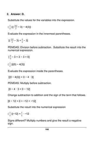 192
2. Answer: D.
Substitute the values for the variables into the expression.
( ){( − 3) − 4(3)}
Evaluate the expression in the innermost parentheses.
[( − 3) = − 3]
PEMDAS: Division before subtraction. Substitute the result into the
numerical expression.
[ − 3 = 3 − 3 = 0]
( ){(0) − 4(3)}
Evaluate the expression inside the parentheses.
[{0 − 4(3)} = 0 − 4 · 3]
PEMDAS: Multiply before subtraction.
[0 − 4 · 3 = 0 − 12]
Change subtraction to addition and the sign of the term that follows.
[0 − 12 = 0 + −12 = −12]
Substitute the result into the numerical expression
( ){−12} = · −12
Signs different? Multiply numbers and give the result a negative
sign.
 