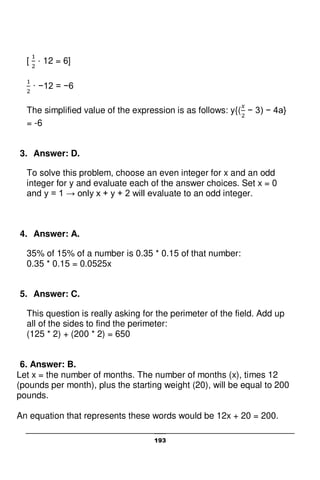 193
[ · 12 = 6]
· −12 = −6
The simplified value of the expression is as follows: y{( − 3) − 4a}
= -6
3. Answer: D.
To solve this problem, choose an even integer for x and an odd
integer for y and evaluate each of the answer choices. Set x = 0
and y = 1 → only x + y + 2 will evaluate to an odd integer.
4. Answer: A.
35% of 15% of a number is 0.35 * 0.15 of that number:
0.35 * 0.15 = 0.0525x
5. Answer: C.
This question is really asking for the perimeter of the field. Add up
all of the sides to find the perimeter:
(125 * 2) + (200 * 2) = 650
6. Answer: B.
Let x = the number of months. The number of months (x), times 12
(pounds per month), plus the starting weight (20), will be equal to 200
pounds.
An equation that represents these words would be 12x + 20 = 200.
 