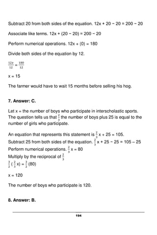 194
Subtract 20 from both sides of the equation. 12x + 20 − 20 = 200 − 20
Associate like terms. 12x + (20 − 20) = 200 − 20
Perform numerical operations. 12x + (0) = 180
Divide both sides of the equation by 12.
=
x = 15
The farmer would have to wait 15 months before selling his hog.
7. Answer: C.
Let x = the number of boys who participate in interscholastic sports.
The question tells us that the number of boys plus 25 is equal to the
number of girls who participate.
An equation that represents this statement is x + 25 = 105.
Subtract 25 from both sides of the equation. x + 25 − 25 = 105 – 25
Perform numerical operations. x = 80
Multiply by the reciprocal of
( x) = (80)
x = 120
The number of boys who participate is 120.
8. Answer: B.
 