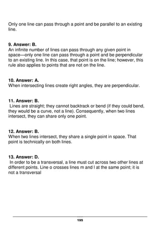 195
Only one line can pass through a point and be parallel to an existing
line.
9. Answer: B.
An infinite number of lines can pass through any given point in
space—only one line can pass through a point and be perpendicular
to an existing line. In this case, that point is on the line; however, this
rule also applies to points that are not on the line.
10. Answer: A.
When intersecting lines create right angles, they are perpendicular.
11. Answer: B.
Lines are straight; they cannot backtrack or bend (if they could bend,
they would be a curve, not a line). Consequently, when two lines
intersect, they can share only one point.
12. Answer: B.
When two lines intersect, they share a single point in space. That
point is technically on both lines.
13. Answer: D.
In order to be a transversal, a line must cut across two other lines at
different points. Line o crosses lines m and l at the same point; it is
not a transversal
 