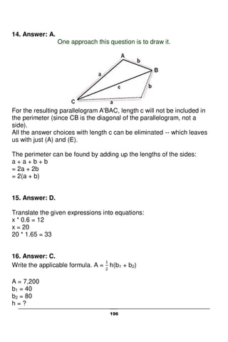 196
14. Answer: A.
One approach this question is to draw it.
For the resulting parallelogram A'BAC, length c will not be included in
the perimeter (since CB is the diagonal of the parallelogram, not a
side).
All the answer choices with length c can be eliminated -- which leaves
us with just (A) and (E).
The perimeter can be found by adding up the lengths of the sides:
a + a + b + b
= 2a + 2b
= 2(a + b)
15. Answer: D.
Translate the given expressions into equations:
x * 0.6 = 12
x = 20
20 * 1.65 = 33
16. Answer: C.
Write the applicable formula. A = h(b1 + b2)
A = 7,200
b1 = 40
b2 = 80
h = ?
 