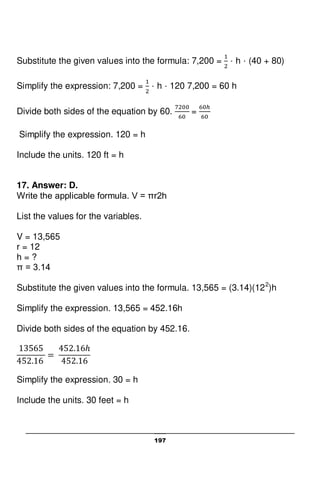 197
Substitute the given values into the formula: 7,200 = · h · (40 + 80)
Simplify the expression: 7,200 = · h · 120 7,200 = 60 h
Divide both sides of the equation by 60. =
Simplify the expression. 120 = h
Include the units. 120 ft = h
17. Answer: D.
Write the applicable formula. V = πr2h
List the values for the variables.
V = 13,565
r = 12
h = ?
π = 3.14
Substitute the given values into the formula. 13,565 = (3.14)(122
)h
Simplify the expression. 13,565 = 452.16h
Divide both sides of the equation by 452.16.
Simplify the expression. 30 = h
Include the units. 30 feet = h
 