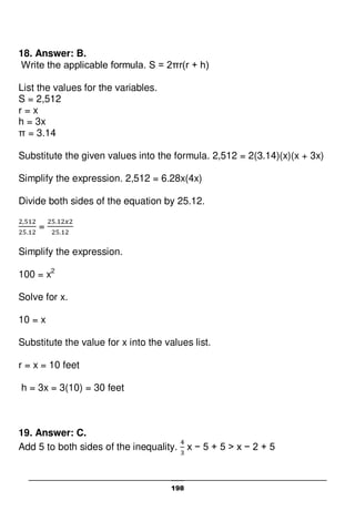 198
18. Answer: B.
Write the applicable formula. S = 2πr(r + h)
List the values for the variables.
S = 2,512
r = x
h = 3x
π = 3.14
Substitute the given values into the formula. 2,512 = 2(3.14)(x)(x + 3x)
Simplify the expression. 2,512 = 6.28x(4x)
Divide both sides of the equation by 25.12.
=
Simplify the expression.
100 = x2
Solve for x.
10 = x
Substitute the value for x into the values list.
r = x = 10 feet
h = 3x = 3(10) = 30 feet
19. Answer: C.
Add 5 to both sides of the inequality. x − 5 + 5 > x − 2 + 5
 
