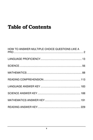 1
Table of Contents
HOW TO ANSWER MULTIPLE CHOICE QUESTIONS LIKE A
PRO ................................................................................................ 2
LANGUAGE PROFICIENCY......................................................... 13
SCIENCE...................................................................................... 56
MATHEMATICS............................................................................ 88
READING COMPREHENSION................................................... 113
LANGUAGE ANSWER KEY ....................................................... 183
SCIENCE ANSWER KEY ........................................................... 188
MATHEMATICS ANSWER KEY................................................. 191
READING ANSWER KEY........................................................... 229
 