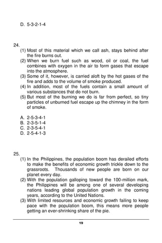 19
D. 5-3-2-1-4
24.
(1) Most of this material which we call ash, stays behind after
the fire burns out.
(2) When we burn fuel such as wood, oil or coal, the fuel
combines with oxygen in the air to form gases that escape
into the atmosphere.
(3) Some of it, however, is carried aloft by the hot gases of the
fire and adds to the volume of smoke produced.
(4) In addition, most of the fuels contain a small amount of
various substances that do not burn.
(5) But most of the burning we do is far from perfect, so tiny
particles of unburned fuel escape up the chimney in the form
of smoke.
A. 2-5-3-4-1
B. 2-3-5-1-4
C. 2-3-5-4-1
D. 2-5-4-1-3
25.
(1) In the Philippines, the population boom has derailed efforts
to make the benefits of economic growth trickle down to the
grassroots. Thousands of new people are born on our
planet every day.
(2) With the population galloping toward the 100-million mark,
the Philippines will be among one of several developing
nations leading global population growth in the coming
years, according to the United Nations.
(3) With limited resources and economic growth failing to keep
pace with the population boom, this means more people
getting an ever-shrinking share of the pie.
 