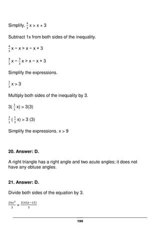 199
Simplify. x > x + 3
Subtract 1x from both sides of the inequality.
x − x > x − x + 3
x − x > x − x + 3
Simplify the expressions.
x > 3
Multiply both sides of the inequality by 3.
3( x) > 3(3)
( x) > 3 (3)
Simplify the expressions. x > 9
20. Answer: D.
A right triangle has a right angle and two acute angles; it does not
have any obtuse angles.
21. Answer: D.
Divide both sides of the equation by 3.
=
 