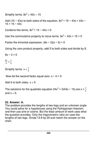 200
Simplify terms. 8x2
= 43x – 15
Add (15 − 43x) to both sides of the equation. 8x2
+ 15 − 43x = 43x −
15 + 15 − 43x
Combine like terms. 8x2
+ 15 − 43x = 0
Use the commutative property to move terms. 8x2
− 43x + 15 = 0
Factor the trinomial expression. (8x − 3)(x − 5) = 0
Using the zero product property, add 3 to both sides and divide by 8.
8x − 3 = 0
=
Simplify terms. x =
Now let the second factor equal zero. x − 5 = 0
Add 5 to both sides. x = 5
The solutions for the quadratic equation 24x2
= 3(43x − 15) are x =
and x = 5.
22. Answer: A.
The problem provides the lengths of two legs and an unknown angle.
You could solve for a hypotenuse using the Pythagorean theorem,
and then use sine or cosine. But the least amount of work uses what
the question provides. Only the trigonometric ratio sin uses the
lengths of two legs. Divide 13.9 by 20 and match the answer on the
chart.
 