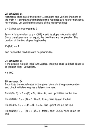 201
23. Answer: B.
Horizontal lines are of the form y = constant and vertical lines are of
the from x = constant and therefore the two lines are neither horizontal
nor vertical. Let us find the slopes of the two given lines
y = 2x has a slope equal to 2
2y = - x is equivalent to y = -(1/2) x and its slope is equal to -(1/2)
Since the slopes are not equal, the two lines are not parallel. The
product of the two slopes is given by
2*-(1/2) = - 1
and hence the two lines are perpendicular.
24. Answer: B.
If the price is no less than 100 Dollars, then the price is either equal to
or greater than 100 Dollars.
x ≥ 100
25. Answer: D.
Substitute the coordinates of the given points in the given equation
and check which one gives a false statement.
Point (9,- 6) : - 6 = -(9) + 3 , - 6 = - 6 , true , point lies on the line
Point (3,0) : 0 = - (3) + 3 , 0 = 0 , true , point lies on the line
Point (-2,5) : 5 = - (-2) + 3 , 5 = 5 , true , point lies on the line
Point (2,2) : 2 = - (2) + 3 , 2 = 1 , false , point DOES NOT lie on the
line
 