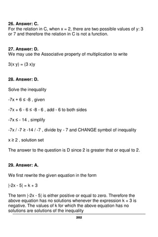 202
26. Answer: C.
For the relation in C, when x = 2, there are two possible values of y: 3
or 7 and therefore the relation in C is not a function.
27. Answer: D.
We may use the Associative property of multiplication to write
3(x y) = (3 x)y
28. Answer: D.
Solve the inequality
-7x + 6 ≤ -8 , given
-7x + 6 - 6 ≤ -8 - 6 , add - 6 to both sides
-7x ≤ - 14 , simplify
-7x / -7 ≥ -14 / -7 , divide by - 7 and CHANGE symbol of inequality
x ≥ 2 , solution set
The answer to the question is D since 2 is greater that or equal to 2.
29. Answer: A.
We first rewrite the given equation in the form
|-2x - 5| = k + 3
The term |-2x - 5| is either positive or equal to zero. Therefore the
above equation has no solutions whenever the expression k + 3 is
negative. The values of k for which the above equation has no
solutions are solutions of the inequality
 