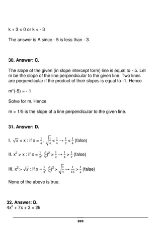 203
k + 3 < 0 or k < - 3
The answer is A since - 5 is less than - 3.
30. Answer: C.
The slope of the given (in slope intercept form) line is equal to - 5. Let
m be the slope of the line perpendicular to the given line. Two lines
are perpendicular if the product of their slopes is equal to -1. Hence
m*(-5) = - 1
Solve for m. Hence
m = 1/5 is the slope of a line perpendicular to the given line.
31. Answer: D.
I. < x : if x = , < → < (false)
II. x2
> x : if x = , ( )2
> → > (false)
III. x2
> : if x = , ( )2
> → > (false)
None of the above is true.
32. Answer: D.
4x2
+ 7x + 3 = 2k
 
