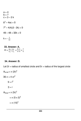 204
a = 4
b = 7
c = 3 – 2 k
b2
– 4ac = 0
72
– 4(4)(3 - 2k) = 0
49 – 48 + 32k = 0
k = -
33. Answer: A.
m = = =
34. Answer: D.
Let 2r = radius of smallest circle and 5r = radius of the largest circle
Asmall = (2r)2
36 = 4 r2
9 = r2
3 = r
Alarge = (5r)2
= (5 x 3)2
= (15)2
 