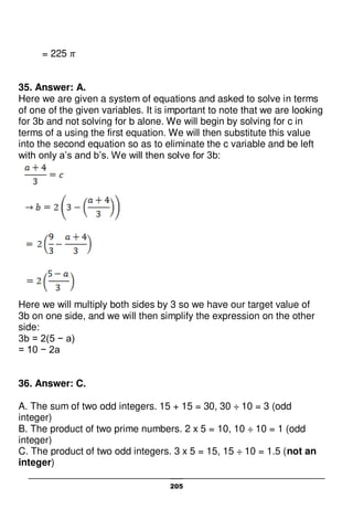 205
= 225
35. Answer: A.
Here we are given a system of equations and asked to solve in terms
of one of the given variables. It is important to note that we are looking
for 3b and not solving for b alone. We will begin by solving for c in
terms of a using the first equation. We will then substitute this value
into the second equation so as to eliminate the c variable and be left
with only a’s and b’s. We will then solve for 3b:
Here we will multiply both sides by 3 so we have our target value of
3b on one side, and we will then simplify the expression on the other
side:
3b = 2(5 − a)
= 10 − 2a
36. Answer: C.
A. The sum of two odd integers. 15 + 15 = 30, 30 ÷ 10 = 3 (odd
integer)
B. The product of two prime numbers. 2 x 5 = 10, 10 ÷ 10 = 1 (odd
integer)
C. The product of two odd integers. 3 x 5 = 15, 15 ÷ 10 = 1.5 (not an
integer)
 