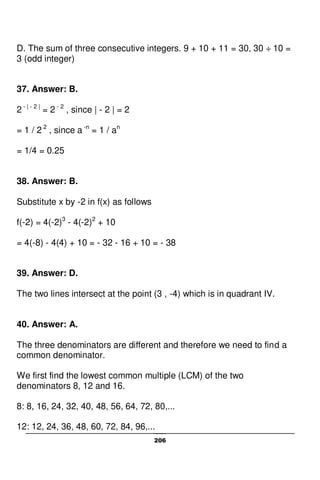 206
D. The sum of three consecutive integers. 9 + 10 + 11 = 30, 30 ÷ 10 =
3 (odd integer)
37. Answer: B.
2 - | - 2 |
= 2 - 2
, since | - 2 | = 2
= 1 / 2 2
, since a -n
= 1 / an
= 1/4 = 0.25
38. Answer: B.
Substitute x by -2 in f(x) as follows
f(-2) = 4(-2)3
- 4(-2)2
+ 10
= 4(-8) - 4(4) + 10 = - 32 - 16 + 10 = - 38
39. Answer: D.
The two lines intersect at the point (3 , -4) which is in quadrant IV.
40. Answer: A.
The three denominators are different and therefore we need to find a
common denominator.
We first find the lowest common multiple (LCM) of the two
denominators 8, 12 and 16.
8: 8, 16, 24, 32, 40, 48, 56, 64, 72, 80,...
12: 12, 24, 36, 48, 60, 72, 84, 96,...
 