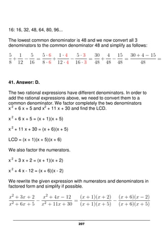 207
16: 16, 32, 48, 64, 80, 96...
The lowest common denominator is 48 and we now convert all 3
denominators to the common denominator 48 and simplify as follows:
41. Answer: D.
The two rational expressions have different denominators. In order to
add the rational expressions above, we need to convert them to a
common denominator. We factor completely the two denominators
x 2
+ 6 x + 5 and x2
+ 11 x + 30 and find the LCD.
x 2
+ 6 x + 5 = (x + 1)(x + 5)
x 2
+ 11 x + 30 = (x + 6)(x + 5)
LCD = (x + 1)(x + 5)(x + 6)
We also factor the numerators.
x 2
+ 3 x + 2 = (x + 1)(x + 2)
x 2
+ 4 x - 12 = (x + 6)(x - 2)
We rewrite the given expression with numerators and denominators in
factored form and simplify if possible.
 