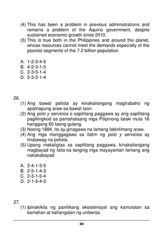 20
(4) This has been a problem in previous administrations and
remains a problem of the Aquino government, despite
sustained economic growth since 2010.
(5) This is true both in the Philippines and around the planet,
whose resources cannot meet the demands especially of the
poorest segments of the 7.2 billion population.
A. 1-2-3-4-5
B. 4-2-3-1-5
C. 2-3-5-1-4
D. 5-3-2-1-4
26.
(1) Ang bawat polista ay kinakailangang magtrabaho ng
apatnapung araw sa bawat taon.
(2) Ang polo y servicios o sapilitang paggawa ay ang sapilitang
paglilingkod sa pamahalaang mga Pilipinong lalaki mula 16
hanggang 60 taong gulang.
(3) Noong 1884, ito ay ginagawa na lamang labinlimang araw.
(4) Ang mga manggagawa sa ilalim ng polo y servicios ay
tinatawag na polista.
(5) Upang makaligtas sa sapilitang paggawa, kinakailangang
magbayad ng falla na tanging mga mayayaman lamang ang
nakakabayad.
A. 2-4-1-3-5
B. 2-5-1-4-3
C. 2-3-1-5-4
D. 2-1-5-4-3
27.
(1) Ipinakikita ng panitikang eksistensyal ang kamulatan sa
kamalian at kahangalan ng uniberso.
 