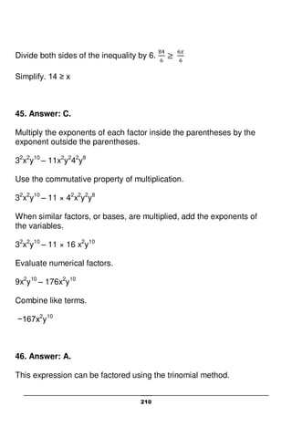 210
Divide both sides of the inequality by 6.
Simplify. 14 ≥ x
45. Answer: C.
Multiply the exponents of each factor inside the parentheses by the
exponent outside the parentheses.
32
x2
y10
– 11x2
y2
42
y8
Use the commutative property of multiplication.
32
x2
y10
– 11 × 42
x2
y2
y8
When similar factors, or bases, are multiplied, add the exponents of
the variables.
32
x2
y10
– 11 × 16 x2
y10
Evaluate numerical factors.
9x2
y10
– 176x2
y10
Combine like terms.
−167x2
y10
46. Answer: A.
This expression can be factored using the trinomial method.
 