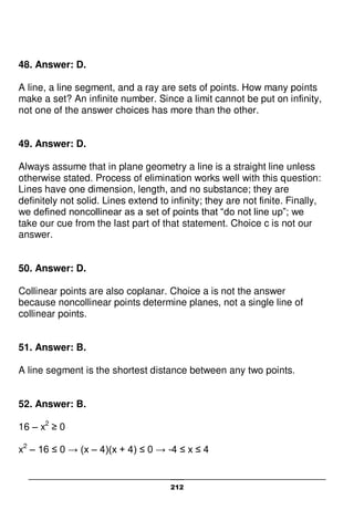 212
48. Answer: D.
A line, a line segment, and a ray are sets of points. How many points
make a set? An infinite number. Since a limit cannot be put on infinity,
not one of the answer choices has more than the other.
49. Answer: D.
Always assume that in plane geometry a line is a straight line unless
otherwise stated. Process of elimination works well with this question:
Lines have one dimension, length, and no substance; they are
definitely not solid. Lines extend to infinity; they are not finite. Finally,
we defined noncollinear as a set of points that “do not line up”; we
take our cue from the last part of that statement. Choice c is not our
answer.
50. Answer: D.
Collinear points are also coplanar. Choice a is not the answer
because noncollinear points determine planes, not a single line of
collinear points.
51. Answer: B.
A line segment is the shortest distance between any two points.
52. Answer: B.
16 – x2
≥ 0
x2
– 16 ≤ 0 → (x – 4)(x + 4) ≤ 0 → -4 ≤ x ≤ 4
 