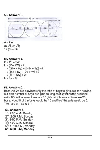213
53. Answer: B.
A = LW
(6 )(2 )
12 (3) = 36
54. Answer: B.
P = 2L + 2W
L = (P – 2W) ÷ 2
= [(16x + 8y) – 2 (5x – 2y)] ÷ 2
= [16x + 8y – 10x + 4y] ÷ 2
= [6x + 12y] ÷ 2
L = 3x + 6y
55. Answer: C.
Because we are provided only the ratio of boys to girls, we can provide
our own number of boys and girls so long as it satisfies the provided
ratio. We will assume there are 10 girls, which means there are 20
boys. Now, ¾ of the boys would be 15 and ½ of the girls would be 5.
The ratio of 15:5 is 3:1.
56. Answer: A.
1st
: 7:00 A.M., Sunday
2nd
: 2:00 P.M., Sunday
3rd
: 9:00 P.M., Sunday
4th
: 4:00 A.M., Monday
5th
: 11:00 A.M., Monday
6th
: 6:00 P.M., Monday
 