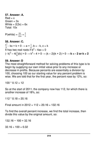 214
57. Answer: A.
Red = x
Green = 3x
White = 2(3x) = 6x
Total: 10x
P(white) = =
58. Answer: C.
- kx + k = 0 → a = , b = - k, c = k
It has two real roots if b2
– 4ac > 0
(- k)2
– 4( )(k) > 0 → k2
– 4 > 0 → (k – 2)(k + 2) > 0 → k < - 2 or k > 2
59. Answer: D
The most straightforward method for solving problems of this type is to
begin by supplying our own initial value prior to any increase or
decrease in profits. Because percents are essentially a division by
100, choosing 100 as our starting value for any percent problem is
wise. We are told that for the first year, the percent rose by 12%, so:
100 * 0.12 = 12
So at the start of 2011, the company now has 112, for which there is
another increase of 18%, so:
112 * 0.18 = 20.16
Final amount in 2012 = 112 + 20.16 = 132.16
To find the overall percent increase, we find the total increase, then
divide this value by the original amount, so:
132.16 − 100 = 32.16
32.16 ÷ 100 = 0.32
 