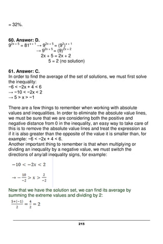 215
= 32%.
60. Answer: D.
92x + 5
= 81x + 1
→ 92x + 5
= (92
)x + 1
→ 92x + 5
= (9)2x + 2
2x + 5 = 2x + 2
5 = 2 (no solution)
61. Answer: C.
In order to find the average of the set of solutions, we must first solve
the inequality:
−6 < −2x + 4 < 6
→ −10 < −2x < 2
→ 5 > x > −1
There are a few things to remember when working with absolute
values and inequalities. In order to eliminate the absolute value lines,
we must be sure that we are considering both the positive and
negative distance from 0 in the inequality, an easy way to take care of
this is to remove the absolute value lines and treat the expression as
if it is also greater than the opposite of the value it is smaller than, for
example: −6 < −2x + 4 < 6.
Another important thing to remember is that when multiplying or
dividing an inequality by a negative value, we must switch the
directions of any/all inequality signs, for example:
Now that we have the solution set, we can find its average by
summing the extreme values and dividing by 2:
 