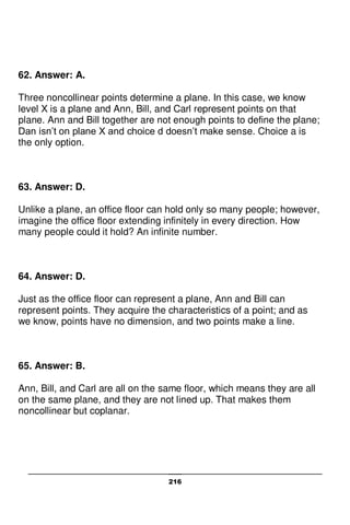 216
62. Answer: A.
Three noncollinear points determine a plane. In this case, we know
level X is a plane and Ann, Bill, and Carl represent points on that
plane. Ann and Bill together are not enough points to define the plane;
Dan isn’t on plane X and choice d doesn’t make sense. Choice a is
the only option.
63. Answer: D.
Unlike a plane, an office floor can hold only so many people; however,
imagine the office floor extending infinitely in every direction. How
many people could it hold? An infinite number.
64. Answer: D.
Just as the office floor can represent a plane, Ann and Bill can
represent points. They acquire the characteristics of a point; and as
we know, points have no dimension, and two points make a line.
65. Answer: B.
Ann, Bill, and Carl are all on the same floor, which means they are all
on the same plane, and they are not lined up. That makes them
noncollinear but coplanar.
 