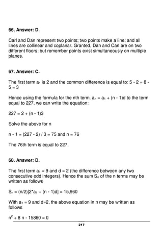 217
66. Answer: D.
Carl and Dan represent two points; two points make a line; and all
lines are collinear and coplanar. Granted, Dan and Carl are on two
different floors; but remember points exist simultaneously on multiple
planes.
67. Answer: C.
The first term a1 is 2 and the common difference is equal to: 5 - 2 = 8 -
5 = 3
Hence using the formula for the nth term, an = a1 + (n - 1)d to the term
equal to 227, we can write the equation:
227 = 2 + (n - 1)3
Solve the above for n
n - 1 = (227 - 2) / 3 = 75 and n = 76
The 76th term is equal to 227.
68. Answer: D.
The first term a1 = 9 and d = 2 (the difference between any two
consecutive odd integers). Hence the sum Sn of the n terms may be
written as follows
Sn = (n/2)[2*a1 + (n - 1)d] = 15,960
With a1 = 9 and d=2, the above equation in n may be written as
follows
n2
+ 8 n - 15860 = 0
 