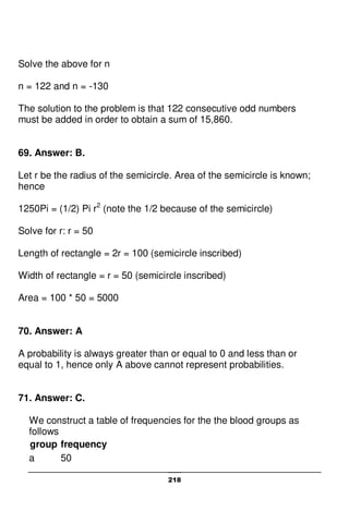 218
Solve the above for n
n = 122 and n = -130
The solution to the problem is that 122 consecutive odd numbers
must be added in order to obtain a sum of 15,860.
69. Answer: B.
Let r be the radius of the semicircle. Area of the semicircle is known;
hence
1250Pi = (1/2) Pi r2
(note the 1/2 because of the semicircle)
Solve for r: r = 50
Length of rectangle = 2r = 100 (semicircle inscribed)
Width of rectangle = r = 50 (semicircle inscribed)
Area = 100 * 50 = 5000
70. Answer: A
A probability is always greater than or equal to 0 and less than or
equal to 1, hence only A above cannot represent probabilities.
71. Answer: C.
We construct a table of frequencies for the the blood groups as
follows
group frequency
a 50
 