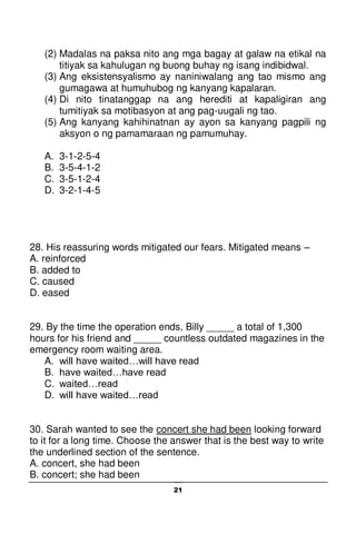 21
(2) Madalas na paksa nito ang mga bagay at galaw na etikal na
titiyak sa kahulugan ng buong buhay ng isang indibidwal.
(3) Ang eksistensyalismo ay naniniwalang ang tao mismo ang
gumagawa at humuhubog ng kanyang kapalaran.
(4) Di nito tinatanggap na ang herediti at kapaligiran ang
tumitiyak sa motibasyon at ang pag-uugali ng tao.
(5) Ang kanyang kahihinatnan ay ayon sa kanyang pagpili ng
aksyon o ng pamamaraan ng pamumuhay.
A. 3-1-2-5-4
B. 3-5-4-1-2
C. 3-5-1-2-4
D. 3-2-1-4-5
28. His reassuring words mitigated our fears. Mitigated means –
A. reinforced
B. added to
C. caused
D. eased
29. By the time the operation ends, Billy _____ a total of 1,300
hours for his friend and _____ countless outdated magazines in the
emergency room waiting area.
A. will have waited…will have read
B. have waited…have read
C. waited…read
D. will have waited…read
30. Sarah wanted to see the concert she had been looking forward
to it for a long time. Choose the answer that is the best way to write
the underlined section of the sentence.
A. concert, she had been
B. concert; she had been
 