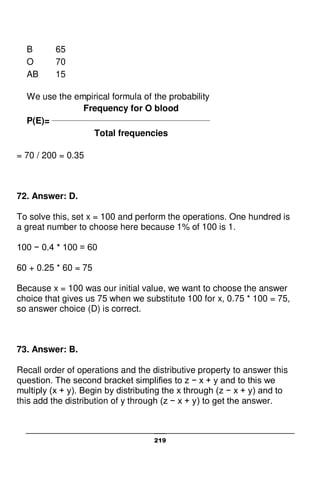 219
B 65
O 70
AB 15
We use the empirical formula of the probability
Frequency for O blood
P(E)= ________________________________________________
Total frequencies
= 70 / 200 = 0.35
72. Answer: D.
To solve this, set x = 100 and perform the operations. One hundred is
a great number to choose here because 1% of 100 is 1.
100 − 0.4 * 100 = 60
60 + 0.25 * 60 = 75
Because x = 100 was our initial value, we want to choose the answer
choice that gives us 75 when we substitute 100 for x, 0.75 * 100 = 75,
so answer choice (D) is correct.
73. Answer: B.
Recall order of operations and the distributive property to answer this
question. The second bracket simplifies to z − x + y and to this we
multiply (x + y). Begin by distributing the x through (z − x + y) and to
this add the distribution of y through (z − x + y) to get the answer.
 