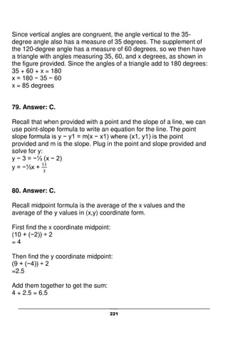221
Since vertical angles are congruent, the angle vertical to the 35-
degree angle also has a measure of 35 degrees. The supplement of
the 120-degree angle has a measure of 60 degrees, so we then have
a triangle with angles measuring 35, 60, and x degrees, as shown in
the figure provided. Since the angles of a triangle add to 180 degrees:
35 + 60 + x = 180
x = 180 − 35 − 60
x = 85 degrees
79. Answer: C.
Recall that when provided with a point and the slope of a line, we can
use point-slope formula to write an equation for the line. The point
slope formula is y − y1 = m(x − x1) where (x1, y1) is the point
provided and m is the slope. Plug in the point and slope provided and
solve for y:
y − 3 = −⅓ (x − 2)
y = −⅓x +
80. Answer: C.
Recall midpoint formula is the average of the x values and the
average of the y values in (x,y) coordinate form.
First find the x coordinate midpoint:
(10 + (−2)) ÷ 2
= 4
Then find the y coordinate midpoint:
(9 + (−4)) ÷ 2
=2.5
Add them together to get the sum:
4 + 2.5 = 6.5
 