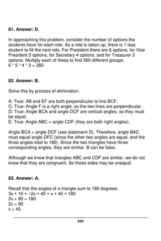 222
81. Answer: D.
In approaching this problem, consider the number of options the
students have for each role. As a role is taken up, there is 1 less
student to fill the next role. For President there are 6 options, for Vice
President 5 options, for Secretary 4 options, and for Treasurer 3
options. Multiply each of these to find 360 different groups:
6 * 5 * 4 * 3 = 360
82. Answer: B.
Solve this by process of elimination.
A: True: AB and EF are both perpendicular to line BCF.
C: True: Angle F is a right angle, so the two lines are perpendicular.
D: True: Angle BCA and angle DCF are vertical angles, so they must
be equal.
E: True: Angle ABC = angle CDF (they are both right angles).
Angle BCA = angle DCF (see statement D). Therefore, angle BAC
must equal angle DFC (since the other two angles are equal, and the
three angles total to 180). Since the two triangles have three
corresponding angles, they are similar. B can be false.
Although we know that triangles ABC and CDF are similar, we do not
know that they are congruent. So these sides may be unequal.
83. Answer: A.
Recall that the angles of a triangle sum to 180 degrees:
3x + 10 + −2x + 40 + x + 40 = 180
2x + 90 = 180
2x = 90
x = 45
 