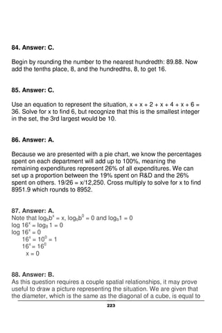 223
84. Answer: C.
Begin by rounding the number to the nearest hundredth: 89.88. Now
add the tenths place, 8, and the hundredths, 8, to get 16.
85. Answer: C.
Use an equation to represent the situation, x + x + 2 + x + 4 + x + 6 =
36. Solve for x to find 6, but recognize that this is the smallest integer
in the set, the 3rd largest would be 10.
86. Answer: A.
Because we are presented with a pie chart, we know the percentages
spent on each department will add up to 100%, meaning the
remaining expenditures represent 26% of all expenditures. We can
set up a proportion between the 19% spent on R&D and the 26%
spent on others. 19/26 = x/12,250. Cross multiply to solve for x to find
8951.9 which rounds to 8952.
87. Answer: A.
Note that logbbx
= x, logbb0
= 0 and logb1 = 0
log 16x
= log8 1 = 0
log 16x
= 0
16x
= 100
= 1
16x
= 160
x = 0
88. Answer: B.
As this question requires a couple spatial relationships, it may prove
useful to draw a picture representing the situation. We are given that
the diameter, which is the same as the diagonal of a cube, is equal to
 